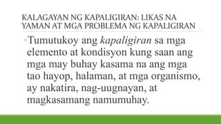 KALAGAYAN NG KAPALIGIRAN: LIKAS NA
YAMAN AT MGA PROBLEMA NG KAPALIGIRAN
◦Tumutukoy ang kapaligiran sa mga
elemento at kondisyon kung saan ang
mga may buhay kasama na ang mga
tao hayop, halaman, at mga organismo,
ay nakatira, nag-uugnayan, at
magkasamang namumuhay.
 