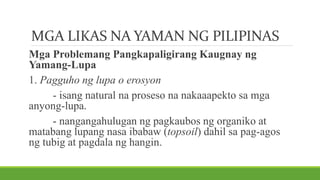 MGA LIKAS NA YAMAN NG PILIPINAS
Mga Problemang Pangkapaligirang Kaugnay ng
Yamang-Lupa
1. Pagguho ng lupa o erosyon
- isang natural na proseso na nakaaapekto sa mga
anyong-lupa.
- nangangahulugan ng pagkaubos ng organiko at
matabang lupang nasa ibabaw (topsoil) dahil sa pag-agos
ng tubig at pagdala ng hangin.
 