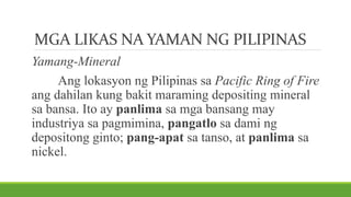 MGA LIKAS NA YAMAN NG PILIPINAS
Yamang-Mineral
Ang lokasyon ng Pilipinas sa Pacific Ring of Fire
ang dahilan kung bakit maraming depositing mineral
sa bansa. Ito ay panlima sa mga bansang may
industriya sa pagmimina, pangatlo sa dami ng
depositong ginto; pang-apat sa tanso, at panlima sa
nickel.
 