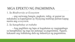 MGA EPEKTO NG PAGMIMINA
1. Sa Biodiversity at Ecosystem
- ang sariwang hangin, pagkain, tubig, at gamut na
nakukuha sa kapaligiran ay biyayang mahirap palitan kapag
nasira ang ecosystem.
2. Sa hanapbuhay at trabaho
- Ang paglilinis ng lupa at kagubatan ay nagpapabago
sa hanapbuhay ng mga tao patungo sa pagmimina. Ngunit,
kakaunti ang trabahong dala ng industriya ng pagmimina.
 