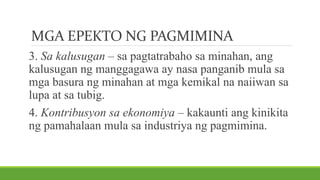 MGA EPEKTO NG PAGMIMINA
3. Sa kalusugan – sa pagtatrabaho sa minahan, ang
kalusugan ng manggagawa ay nasa panganib mula sa
mga basura ng minahan at mga kemikal na naiiwan sa
lupa at sa tubig.
4. Kontribusyon sa ekonomiya – kakaunti ang kinikita
ng pamahalaan mula sa industriya ng pagmimina.
 
