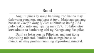 Buod
Ang Pilipinas ay isang bansang tropikal na may
dalawang panahon, ang basa at tuyo. Matatagpuan ang
bansa sa Pacific Ring of Fire at binubuo ito ng 7,641
pulo. Sakop nito ang lupaing may 277,170 kilometro
kuwadrado sa kanlurang tabi ng Karagatang Pasipiko.
Dahil sa lokasyon ng Pilipinas, marami itong
depositing mineral. Panlima ito sa mga bansa sa
mundo na may pinakamaraming depositong mineral.
 