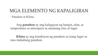 MGA ELEMENTO NG KAPALIGIRAN
◦Panahon at Klima
Ang panahon ay ang kalagayan ng hangin, ulan, at
temperature sa atmospera sa anumang oras at lugar.
Klima ay ang kondisyon ng panahon sa isang lugar sa
mas mahabang panahon.
 
