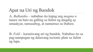 Apat na Uri ng Bundok
A. Bulkaniko – nabubuo ito kapag ang magma o
tunaw na bato na galling sa ilalim ng daigdig ay
umaakyat, sumasabog, at namumuo sa ibabaw.
B. Fold – karaniwang uri ng bundok. Nabubuo ito sa
pag-uumpugan ng dalawang tectonic plate sa ilalim
ng lupa.
 