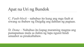 Apat na Uri ng Bundok
C. Fault-block – nabubuo ito kung ang mga fault at
siwang sa ibabaw ng Daigdig ang dahilan ng pagtaas.
D. Dome – Nabubuo ito kapag maraming magma ang
pumapaitaas mula sa ilalim ng lupa ngunit hindi
umaabot sa pinakaibabaw.
 
