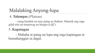 Malalaking Anyong-lupa
4. Talampas (Plateau)
- isang bundok na may patag na ibabaw. Matarik ang mga
gilid nito na tinatawag na bangin (cliff ).
5. Kapatagan
- Mababa at patag na lupa ang mga kapatagan at
humahanggan sa dagat.
 