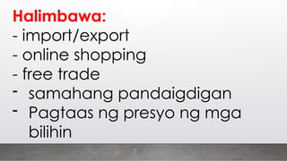 Halimbawa:
- import/export
- online shopping
- free trade
- samahang pandaigdigan
- Pagtaas ng presyo ng mga
bilihin
 
