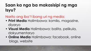 Saan ka nga ba makasisipi ng mga
Isyu?
Narito ang iba’t ibang uri ng media:
• Print Media Halimbawa: komiks, magazine,
diyaryo
• Visual Media Halimbawa: balita, pelikula,
dokyumentaryo
• Online Media Halimbawa: facebook, online
blogs, website
 