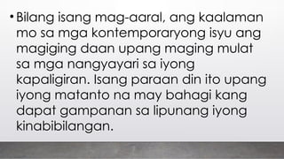 • Bilang isang mag-aaral, ang kaalaman
mo sa mga kontemporaryong isyu ang
magiging daan upang maging mulat
sa mga nangyayari sa iyong
kapaligiran. Isang paraan din ito upang
iyong matanto na may bahagi kang
dapat gampanan sa lipunang iyong
kinabibilangan.
 