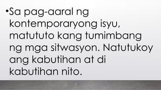 •Sa pag-aaral ng
kontemporaryong isyu,
matututo kang tumimbang
ng mga sitwasyon. Natutukoy
ang kabutihan at di
kabutihan nito.
 