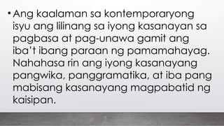 • Ang kaalaman sa kontemporaryong
isyu ang lilinang sa iyong kasanayan sa
pagbasa at pag-unawa gamit ang
iba’t ibang paraan ng pamamahayag.
Nahahasa rin ang iyong kasanayang
pangwika, panggramatika, at iba pang
mabisang kasanayang magpabatid ng
kaisipan.
 
