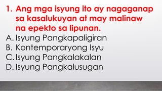 1. Ang mga isyung ito ay nagaganap
sa kasalukuyan at may malinaw
na epekto sa lipunan.
A. Isyung Pangkapaligiran
B. Kontemporaryong Isyu
C.Isyung Pangkalakalan
D. Isyung Pangkalusugan
 