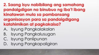 2. Saang isyu nabibilang ang samahang
pandaigdigan na binubuo ng iba’t ibang
kinatawan mula sa pambansang
organisasyon para sa pandaigdigang
katahimikan at pagkakaisa?
A. Isyung Pangkalakalan
B. Isyung Pangkalusugan
C. Isyung Panlipunan
D. Isyung Pangkapaligiran
 