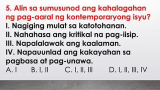 5. Alin sa sumusunod ang kahalagahan
ng pag-aaral ng kontemporaryong isyu?
I. Nagiging mulat sa katotohanan.
II. Nahahasa ang kritikal na pag-iisip.
III. Napalalawak ang kaalaman.
IV. Napauunlad ang kakayahan sa
pagbasa at pag-unawa.
A. I B. I, II C. I, II, III D. I, II, III, IV
 