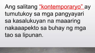 Ang salitang “kontemporaryo” ay
tumutukoy sa mga pangyayari
sa kasalukuyan na maaaring
nakaaapekto sa buhay ng mga
tao sa lipunan.
 