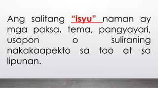 Ang salitang “isyu” naman ay
mga paksa, tema, pangyayari,
usapon o suliraning
nakakaapekto sa tao at sa
lipunan.
 