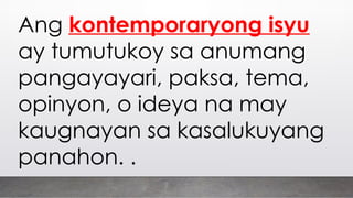 Ang kontemporaryong isyu
ay tumutukoy sa anumang
pangayayari, paksa, tema,
opinyon, o ideya na may
kaugnayan sa kasalukuyang
panahon. .
 