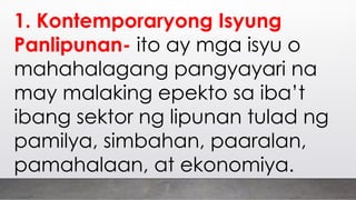 1. Kontemporaryong Isyung
Panlipunan- ito ay mga isyu o
mahahalagang pangyayari na
may malaking epekto sa iba’t
ibang sektor ng lipunan tulad ng
pamilya, simbahan, paaralan,
pamahalaan, at ekonomiya.
 
