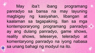May iba’t ibang programang
panradyo sa bansa na may layuning
magbigay ng kasiyahan, libangan at
kaalaman sa tagapakinig. Ilan sa mga
kontemporaryong programang panradyo
ay ang dulang panradyo, game shows,
reality shows, teleserye, teleradyo at
komentaryong panradyo na iyong nabasa
sa unang bahagi ng modyul na ito.
 