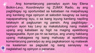 Ang komentaryong panradyo ayon kay Elena
Botkin-Levy, Koordineytor ng ZUMIX Radio, ay ang
pagbibigay ng oportunidad sa kabataan na maipahayag
ang kanilang mga opinyon at saloobin kaugnay sa isang
napapanahong isyu, o sa isang isyung kanilang napiling
talakayin at pagtuunan ng pansin. Ang pagbibigay-
opinyon ayon kay Levy ay makatutulong nang malaki
upang ang kabataan ay higit na maging epektibong
tagapagsalita. Ayon pa rin sa kaniya, ang unang hakbang
upang makagawa ng isang mahusay at epektibong
komentaryong panradyo ay ang pagkakaroon ng malawak
na kaalaman sa pagsulat ng isang sanaysay na
naglalahad ng opinyon o pananaw.
 