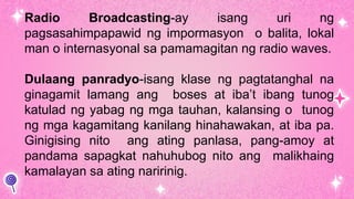 Radio Broadcasting-ay isang uri ng
pagsasahimpapawid ng impormasyon o balita, lokal
man o internasyonal sa pamamagitan ng radio waves.
Dulaang panradyo-isang klase ng pagtatanghal na
ginagamit lamang ang boses at iba’t ibang tunog
katulad ng yabag ng mga tauhan, kalansing o tunog
ng mga kagamitang kanilang hinahawakan, at iba pa.
Ginigising nito ang ating panlasa, pang-amoy at
pandama sapagkat nahuhubog nito ang malikhaing
kamalayan sa ating naririnig.
 