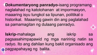 Dokumentaryong panradyo-isang programang
naglalahad ng katotohanan at impormasyon,
maaaring isyu tungkol sa lipunan, politikal o
historikal. Maaaring gawin din ang paglalahad
sa pamamagitan ng dulaang panradyo.
Iskrip-mahalaga ang iskrip sa
pagsasahimpapawid ng mga naririnig natin sa
radyo. Ito ang dahilan kung bakit organisado ang
pagpapahayag ng balita.
 