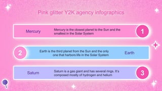Pink glitter Y2K agency infographics
1
2
3
Mercury Mercury is the closest planet to the Sun and the
smallest in the Solar System
Earth
Earth is the third planet from the Sun and the only
one that harbors life in the Solar System
Saturn Saturn is a gas giant and has several rings. It’s
composed mostly of hydrogen and helium
 