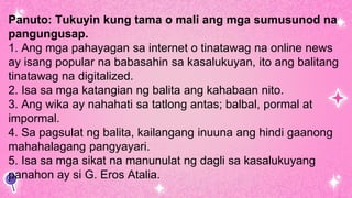 Panuto: Tukuyin kung tama o mali ang mga sumusunod na
pangungusap.
1. Ang mga pahayagan sa internet o tinatawag na online news
ay isang popular na babasahin sa kasalukuyan, ito ang balitang
tinatawag na digitalized.
2. Isa sa mga katangian ng balita ang kahabaan nito.
3. Ang wika ay nahahati sa tatlong antas; balbal, pormal at
impormal.
4. Sa pagsulat ng balita, kailangang inuuna ang hindi gaanong
mahahalagang pangyayari.
5. Isa sa mga sikat na manunulat ng dagli sa kasalukuyang
panahon ay si G. Eros Atalia.
 