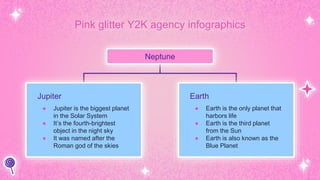 Pink glitter Y2K agency infographics
Neptune
Jupiter
● Jupiter is the biggest planet
in the Solar System
● It’s the fourth-brightest
object in the night sky
● It was named after the
Roman god of the skies
Earth
● Earth is the only planet that
harbors life
● Earth is the third planet
from the Sun
● Earth is also known as the
Blue Planet
 