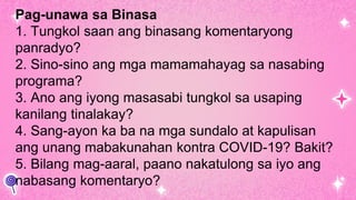 Pag-unawa sa Binasa
1. Tungkol saan ang binasang komentaryong
panradyo?
2. Sino-sino ang mga mamamahayag sa nasabing
programa?
3. Ano ang iyong masasabi tungkol sa usaping
kanilang tinalakay?
4. Sang-ayon ka ba na mga sundalo at kapulisan
ang unang mabakunahan kontra COVID-19? Bakit?
5. Bilang mag-aaral, paano nakatulong sa iyo ang
nabasang komentaryo?
 