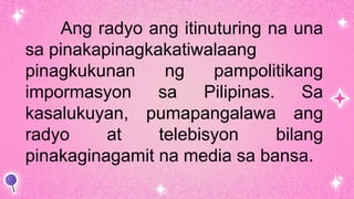 Ang radyo ang itinuturing na una
sa pinakapinagkakatiwalaang
pinagkukunan ng pampolitikang
impormasyon sa Pilipinas. Sa
kasalukuyan, pumapangalawa ang
radyo at telebisyon bilang
pinakaginagamit na media sa bansa.
 
