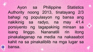 Ayon sa Philippine Statistics
Authority noong 2013, tinatayang 2/3
bahagi ng populasyon ng bansa ang
nakikinig sa radyo, na may 41.4
porsiyento ng tagapakinig minsan sa
isang linggo. Nananatili rin itong
pinakalaganap na media na nakaaabot
kahit na sa pinakaliblib na mga lugar sa
bansa.
 