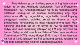 May dalawang pamimiliang pangunahing istasyon sa
radyo, ito ay ang Amplitude Modulation (AM) at Frequency
Modulation (FM). Ang mga istasyon na FM ay nakapokus ang
nilalaman unang-una sa musika samantalang ang mga
istasyon na AM ay nag-uulat ng mga balita, kasalukuyang
pangyayari serbisyo publiko, seryal na drama at mga
programang tumatalakay sa mga napapanahong isyu. Mas
nakikinig ang mga tao sa FM kaysa sa AM na istasyon ng
radyo kaya mas maraming istasyon ng FM ang mayroon sa
bansa. Batay sa datos mula sa National Telecommunications
Commission (NTC) noong Hunyo 2016, may 416 na istasyon
na AM at 1,042 istasyon na FM sa buong bansa, kasama na
ang mga aplikasyong hindi pa napagpapasyahan.
 