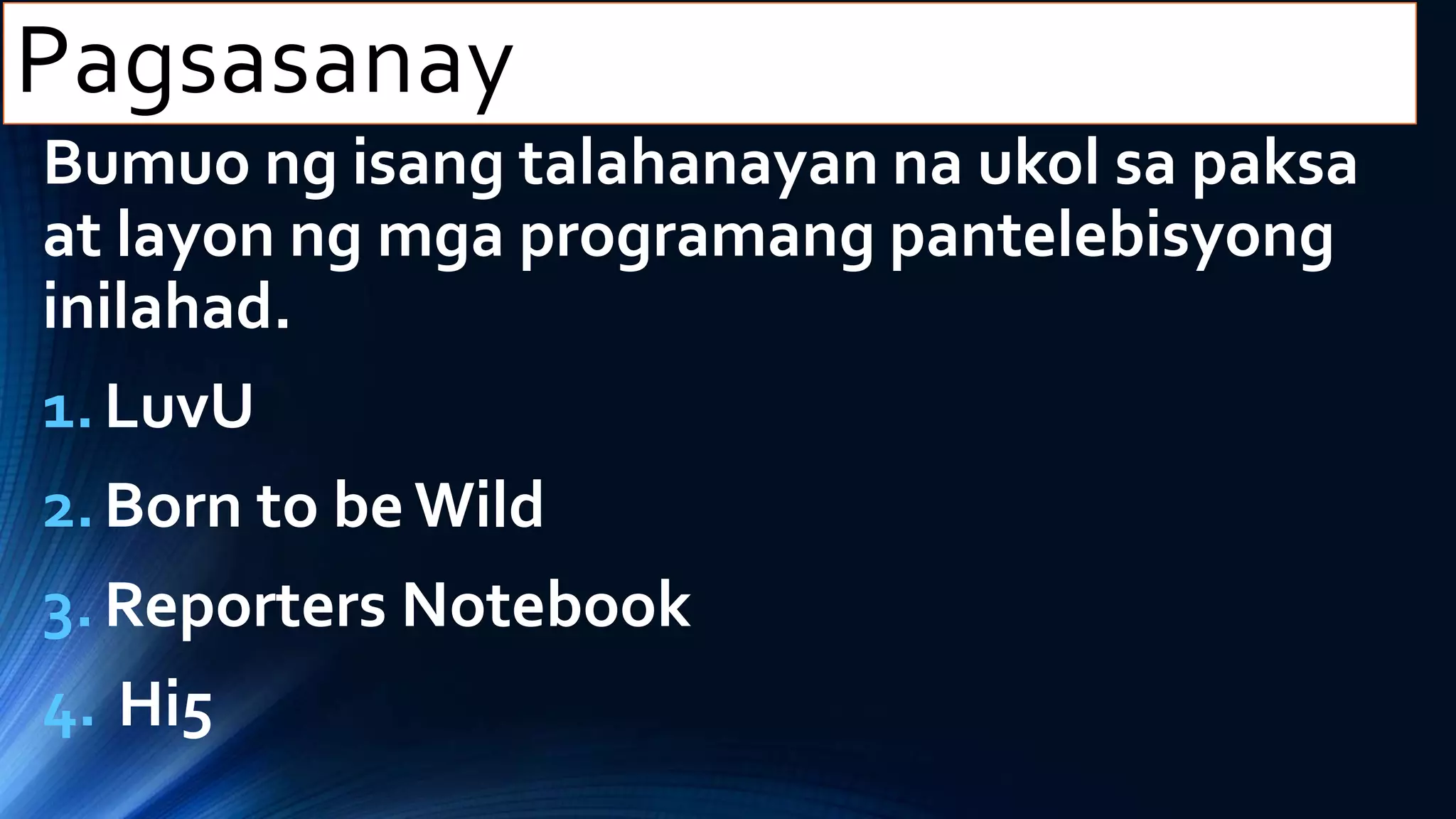 Bumuo ng isang talahanayan na ukol sa paksa
at layon ng mga programang pantelebisyong
inilahad.
1.LuvU
2.Born to be Wild
3.Reporters Notebook
4. Hi5
Pagsasanay
 