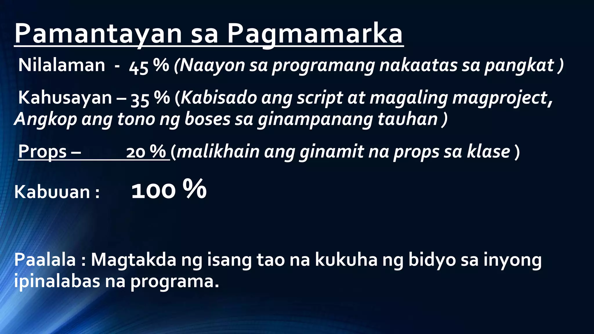 Pamantayan sa Pagmamarka
Nilalaman - 45 % (Naayon sa programang nakaatas sa pangkat )
Kahusayan – 35 % (Kabisado ang script at magaling magproject,
Angkop ang tono ng boses sa ginampanang tauhan )
Props – 20 % (malikhain ang ginamit na props sa klase )
Kabuuan : 100 %
Paalala : Magtakda ng isang tao na kukuha ng bidyo sa inyong
ipinalabas na programa.
 