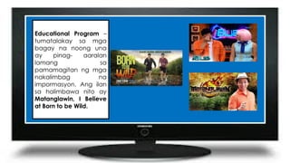 Educational Program –
tumatalakay sa mga
bagay na noong una
ay pinag- aaralan
lamang sa
pamamagitan ng mga
nakalimbag na
impormasyon. Ang ilan
sa halimbawa nito ay
Matanglawin, I Believe
at Born to be Wild.
 