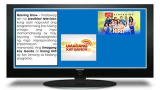 Morning Show – tinatawag
din na breakfast television
kung saan nag-uulat ang
programa nang live tuwing
umaga, ang mga
mamamahayag ay may
layuning makapaghatid
ng mga napapanahong
impormasyon sa
manonood. Ang Umagang
kay Ganda at Unang Hirit
ay ilan lamang sa kilalang
programa.
 