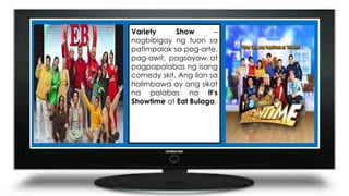 Variety Show –
nagbibigay ng tuon sa
patimpalak sa pag-arte,
pag-awit, pagsayaw at
pagpapalabas ng isang
comedy skit. Ang ilan sa
halimbawa ay ang sikat
na palabas na It’s
Showtime at Eat Bulaga.
 