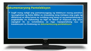  Saglit mang natigil ang pamamayagpag ng telebisyon noong panahon
ng paghahari ng Batas Militar ay sinasabing nang matapos ang yugto ng
diktaturyal sa ating bansa ay sumilang ang isang uri ng pamamahayag o
pagbabalita na maituturing na higit na liberal at mapusok ang anyo
sapagkat ito ay tumatalakay sa mga napapanahong isyu sa
kasalukuyan na tinatawag na dokumentaryong pantelebisyon.
Dokumentaryong Pantelebisyon
 