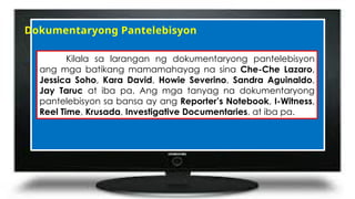 Dokumentaryong Pantelebisyon
Kilala sa larangan ng dokumentaryong pantelebisyon
ang mga batikang mamamahayag na sina Che-Che Lazaro,
Jessica Soho, Kara David, Howie Severino, Sandra Aguinaldo,
Jay Taruc at iba pa. Ang mga tanyag na dokumentaryong
pantelebisyon sa bansa ay ang Reporter’s Notebook, I-Witness,
Reel Time, Krusada, Investigative Documentaries, at iba pa.
 