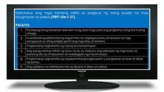 Natutukoy ang mga tamang salita sa pagbuo ng isang puzzle na may
kaugnayan sa paksa (F8PT-IIIe-f-31).
PATAYO:
1 Tinatawag itong breakfast television kung saan nag-uulat ang programa nang live tuwing
umaga.
2 Kuwadradong elektronikong kagamitan na nagbigay-kulay at larawan sa mga
pangyayari sa ating paligid gamit ang mga ilaw at kamera.
3 Programang naghahatid ng tulong sa mamamayan.
5 Ang pangunahing mithiin ng show na ito ay makuha ang atensyon ng mga bata sa
paraang sila ay masisiyahan at mabibigyan ng impormasyon.
8 Programang naghahatid ng napapanahong kaganapan o pangyayari sa loob at labas
ng bansa.
9 Ang palabas na halimbawa nito ay Biyahe ni Drew at Lakbai.
 