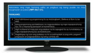 Natutukoy ang mga tamang salita sa pagbuo ng isang puzzle na may
kaugnayan sa paksa (F8PT-IIIe-f-31).
PAHALANG:
4 Ang halimbawa ng programang ito ay Matanglawin, I Believe at Born to be
Wild.
6 Isang programang pantelebisyon na nagpapalabas ng mga napapanahong
isyu, ito’y mayroong panayam at komentaryo.
7 Higit na liberal at mapusok ang palabas na ito sapagkat ito ay tumatalakay sa
mga napapanahong isyu sa kasalukuyan.
10 Nagbibigay ng tuon ang palabas na ito sa patimpalak sa pag-arte, pagawit,
pagsayaw at pagpapalabas ng isang comedy skit.
 