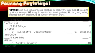 Paunang Pagtataya!
Panuto: Suriin ang sumusunod na palabas sa telebisyon. Isulat ang DP kung ito
ay dokumentaryo, MS kung ito naman ay morning show, NP kung ang uri ng
palabas ay news program, at VS kung ito ay variety show.
_____ 1. 24 Oras _____ 6.
The Voice Kid
_____ 2. Eat Bulaga _____ 7.
TV Patrol
_____ 3. Investigative Documentaries _____ 8. Umagang
Kayganda
_____ 4. Reel Time _____ 9.
I-Witness
_____ 5. Sunday Pinasaya _____ 10.
Unang Hirit
 
