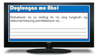 Dugtungan mo Ako!
Natuklasan ko sa araling ito na ang tungkulin ng
dokumentaryong pantelebisyon ay. . .
_____________________________________________________
_____________________________________________________
_____________________________________________________
 
