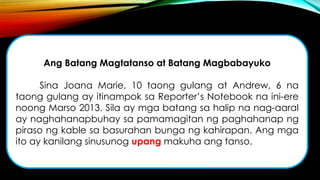 Ang Batang Magtatanso at Batang Magbabayuko
Sina Joana Marie, 10 taong gulang at Andrew, 6 na
taong gulang ay itinampok sa Reporter’s Notebook na ini-ere
noong Marso 2013. Sila ay mga batang sa halip na nag-aaral
ay naghahanapbuhay sa pamamagitan ng paghahanap ng
piraso ng kable sa basurahan bunga ng kahirapan. Ang mga
ito ay kanilang sinusunog upang makuha ang tanso.
 