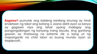 Bagama’t pumutok ang kableng kanilang sinunog ay hindi
kinakitaan ng takot ang batang si Joana dahil ayon sa kanya
ay gagawin niya ang lahat upang maibigay ang
pangangailangan ng kanyang inang biyuda. Ang ganitong
gawain ay tinatawag na extreme risk o isang uri ng
mapanganib na child labor sa buong mundo ayon sa
Maplecroft.
 