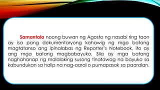 Samantala noong buwan ng Agosto ng nasabi ring taon
ay isa pang dokumentaryong kahawig ng mga batang
magtatanso ang ipinalabas ng Reporter’s Notebook, ito ay
ang mga batang magbabayuko. Sila ay mga batang
naghahanap ng malalaking susong tinatawag na bayuko sa
kabundukan sa halip na nag-aaral o pumapasok sa paaralan.
 