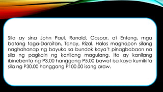 Sila ay sina John Paul, Ronald, Gaspar, at Enteng, mga
batang taga-Daraitan, Tanay, Rizal. Halos maghapon silang
naghahanap ng bayuko sa bundok kaya’t pinagbabaon na
sila ng pagkain ng kanilang magulang. Ito ay kanilang
ibinebenta ng P3.00 hanggang P5.00 bawat isa kaya kumikita
sila ng P30.00 hanggang P100.00 isang araw.
 