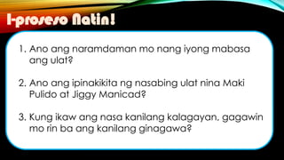 1. Ano ang naramdaman mo nang iyong mabasa
ang ulat?
2. Ano ang ipinakikita ng nasabing ulat nina Maki
Pulido at Jiggy Manicad?
3. Kung ikaw ang nasa kanilang kalagayan, gagawin
mo rin ba ang kanilang ginagawa?
I-proseso Natin!
 