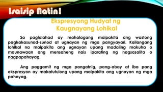 Sa paglalahad ay mahalagang maipakita ang wastong
pagkakasunod-sunod at ugnayan ng mga pangyayari. Kailangang
lohikal na maipakita ang ugnayan upang madaling makuha o
maunawaan ang mensaheng nais iparating ng nagsasalita o
nagpapahayag.
Ang paggamit ng mga pangatnig, pang-abay at iba pang
ekspresyon ay makatutulong upang maipakita ang ugnayan ng mga
pahayag.
Isaisip Natin!
Ekspresyong Hudyat ng
Kaugnayang Lohikal
 